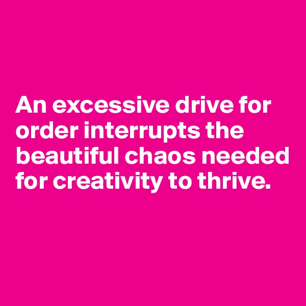 


An excessive drive for order interrupts the beautiful chaos needed for creativity to thrive. 


