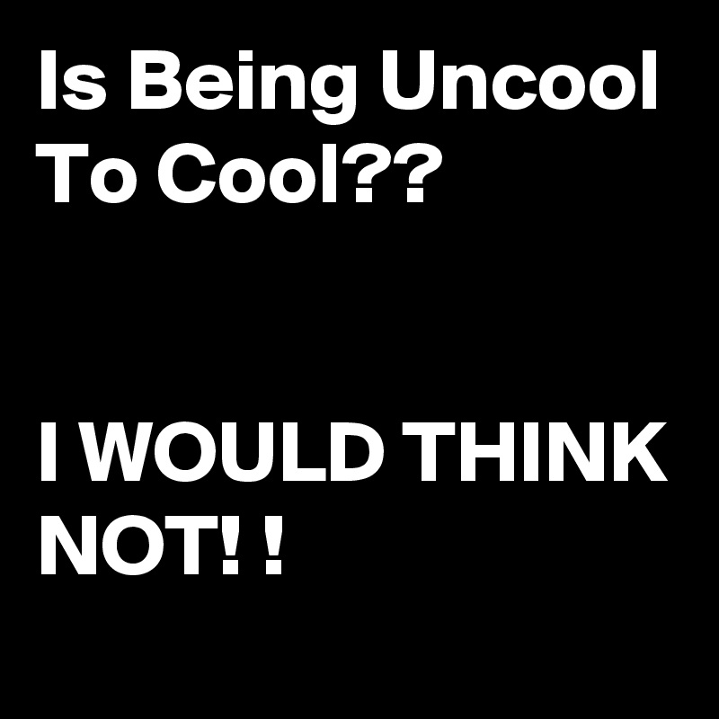 Is Being Uncool
To Cool??


I WOULD THINK NOT! !