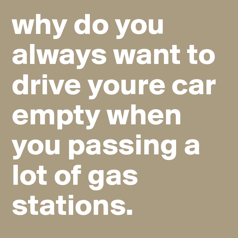 why do you always want to drive youre car empty when you passing a lot of gas stations.