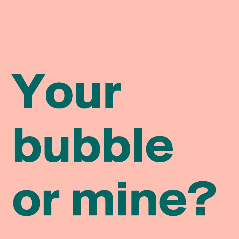 
Your bubble or mine?