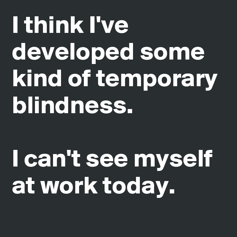 I think I've developed some kind of temporary blindness.

I can't see myself at work today.