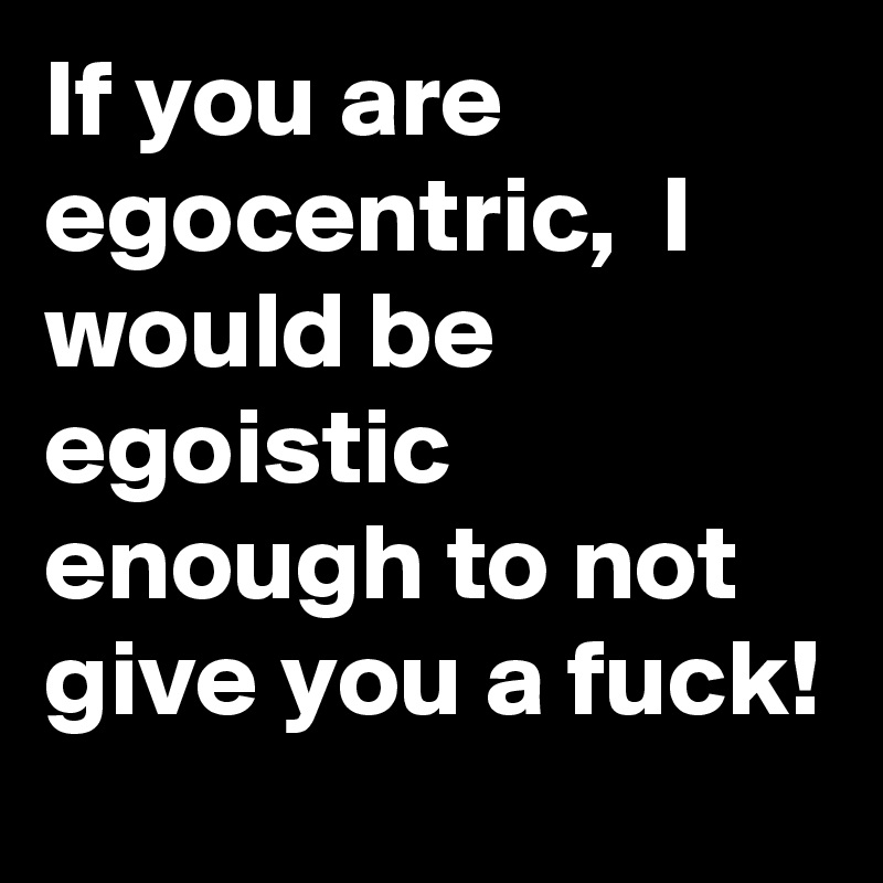 If you are egocentric,  I would be egoistic enough to not give you a fuck!