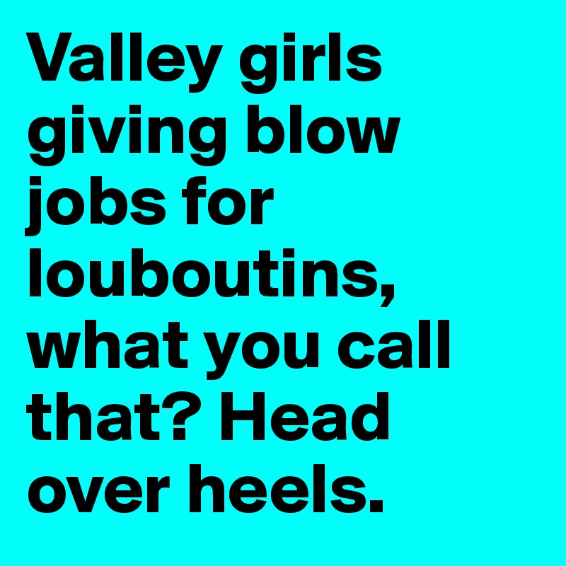 Valley girls giving blow jobs for louboutins, what you call that? Head over heels. 