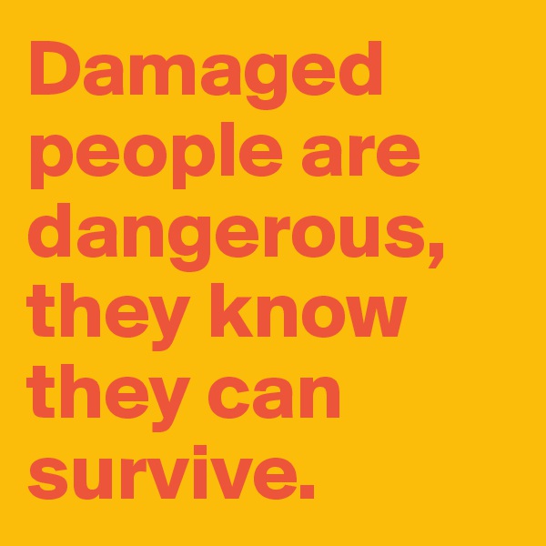 Damaged people are dangerous, they know they can survive.