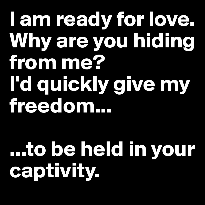 I am ready for love. 
Why are you hiding from me?
I'd quickly give my freedom...

...to be held in your captivity.