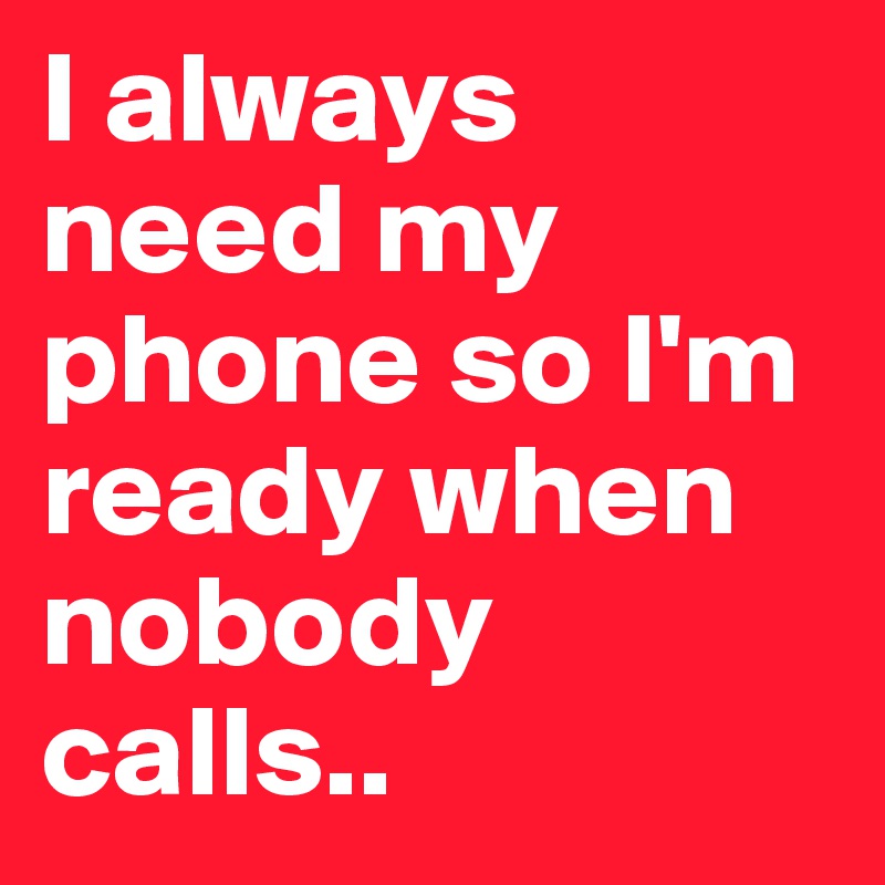 I always need my phone so I'm ready when nobody calls..
