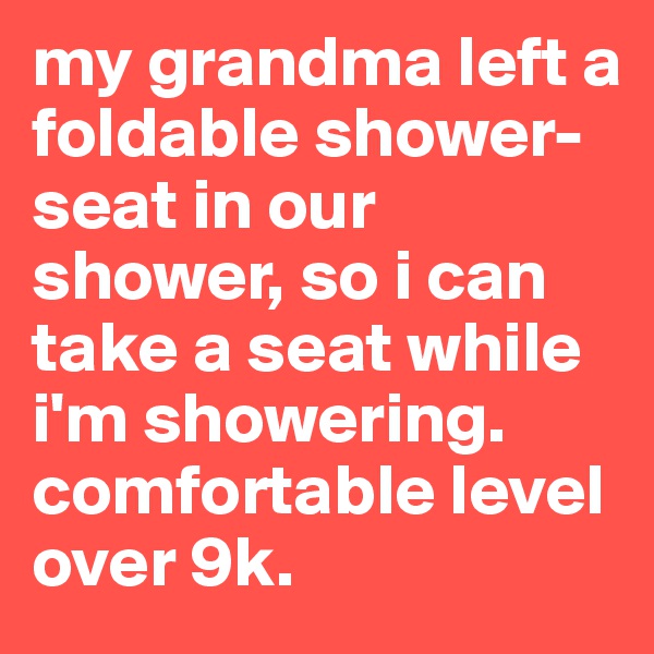 my grandma left a foldable shower-seat in our shower, so i can take a seat while i'm showering. comfortable level over 9k.