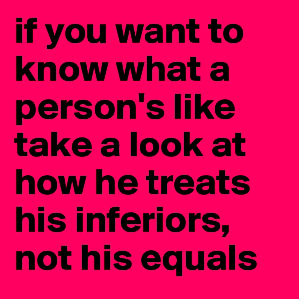 if you want to know what a person's like take a look at how he treats his inferiors, not his equals