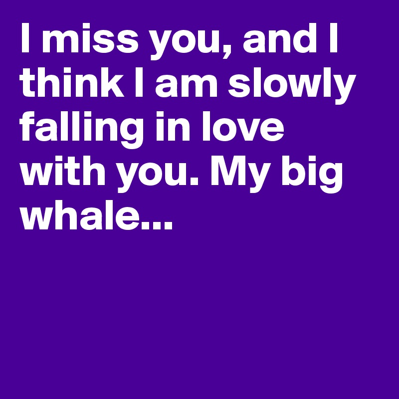 I miss you, and I think I am slowly falling in love with you. My big whale...


