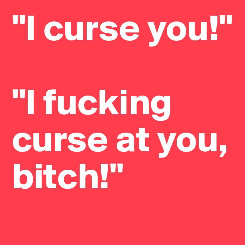 "I curse you!"

"I fucking curse at you, bitch!"