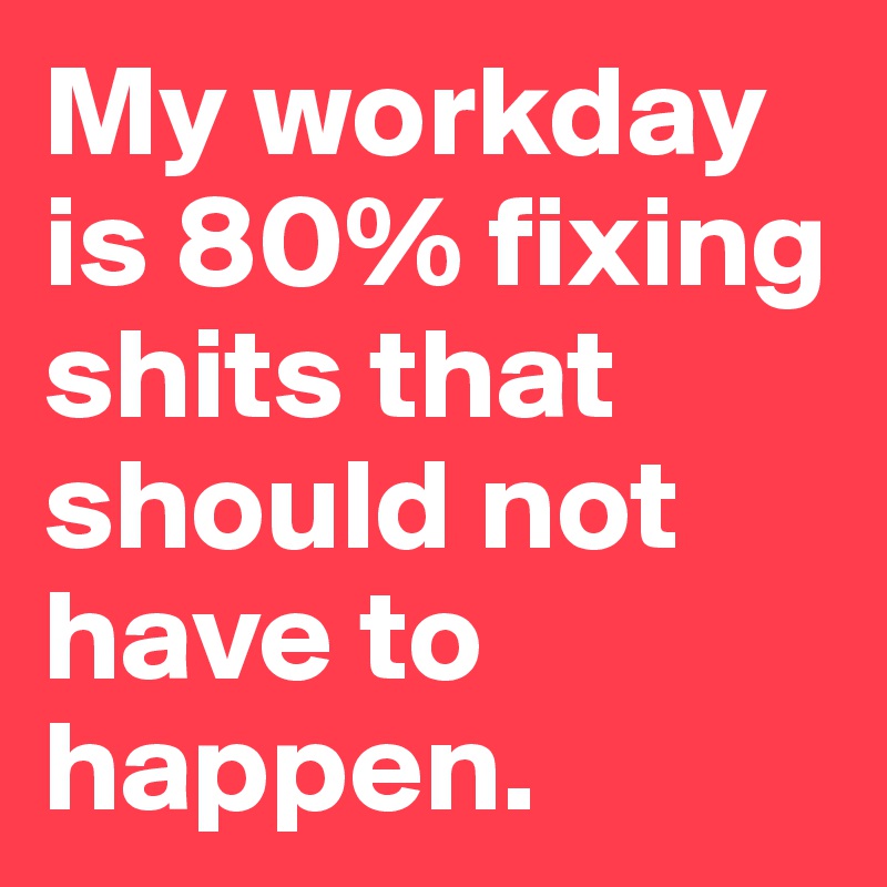 My workday is 80% fixing shits that should not have to happen.