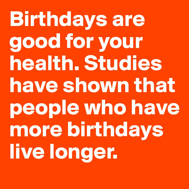 Birthdays are good for your health. Studies have shown that people who have more birthdays live longer. 