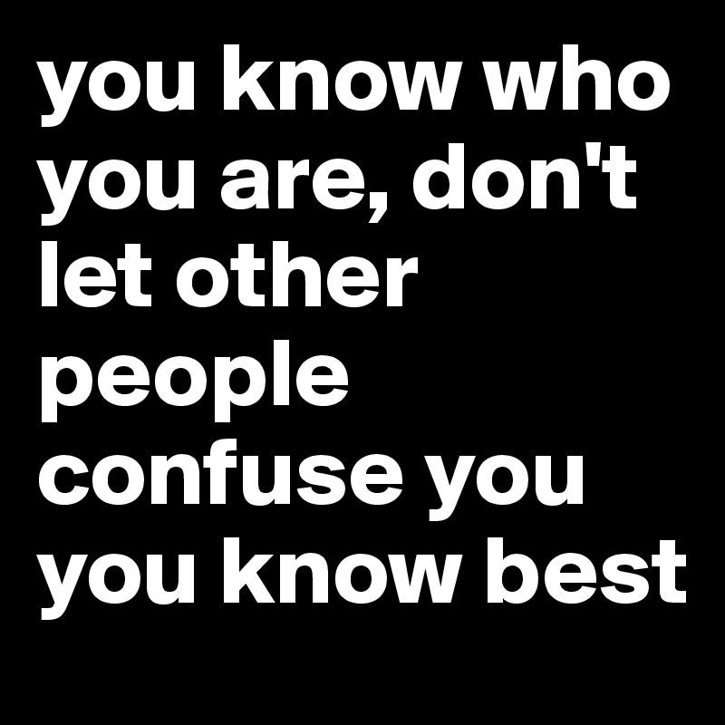 you know who you are, don't let other people confuse you
you know best