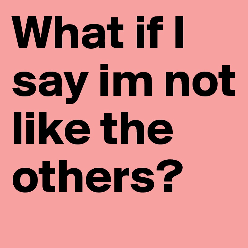 What if I say im not like the others?