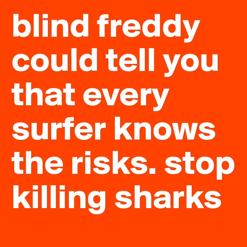 blind freddy could tell you that every surfer knows the risks. stop killing sharks