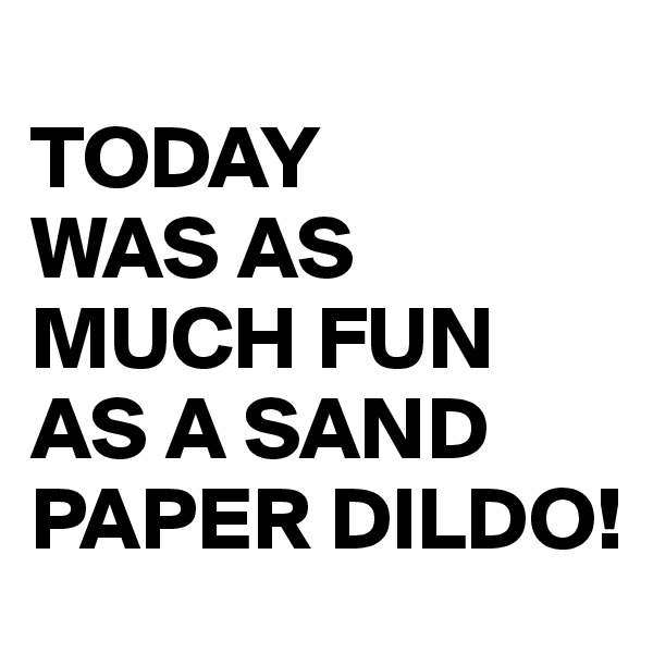 
TODAY
WAS AS MUCH FUN AS A SAND PAPER DILDO!