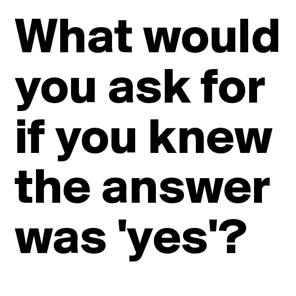 What would you ask for if you knew the answer was 'yes'?