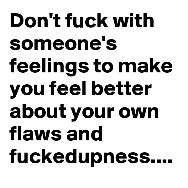 Don't fuck with someone's feelings to make you feel better about your own flaws and fuckedupness....