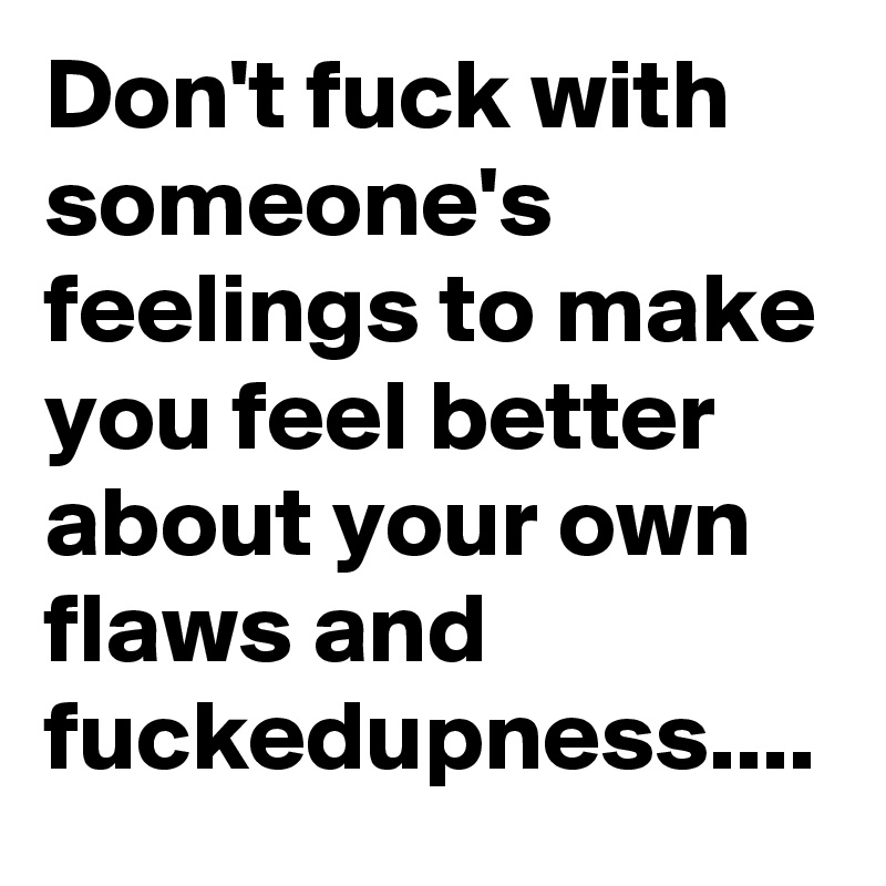 Don't fuck with someone's feelings to make you feel better about your own flaws and fuckedupness....