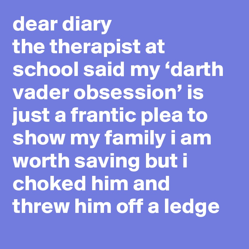 dear diary
the therapist at school said my ‘darth vader obsession’ is just a frantic plea to show my family i am worth saving but i choked him and threw him off a ledge