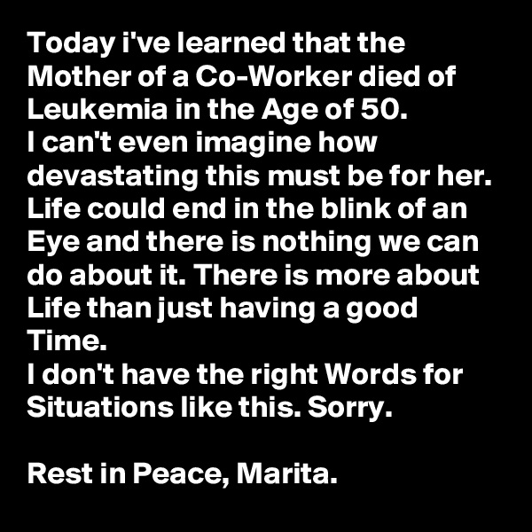 Today i've learned that the Mother of a Co-Worker died of Leukemia in the Age of 50. 
I can't even imagine how devastating this must be for her.
Life could end in the blink of an Eye and there is nothing we can do about it. There is more about Life than just having a good Time.
I don't have the right Words for Situations like this. Sorry.

Rest in Peace, Marita.   