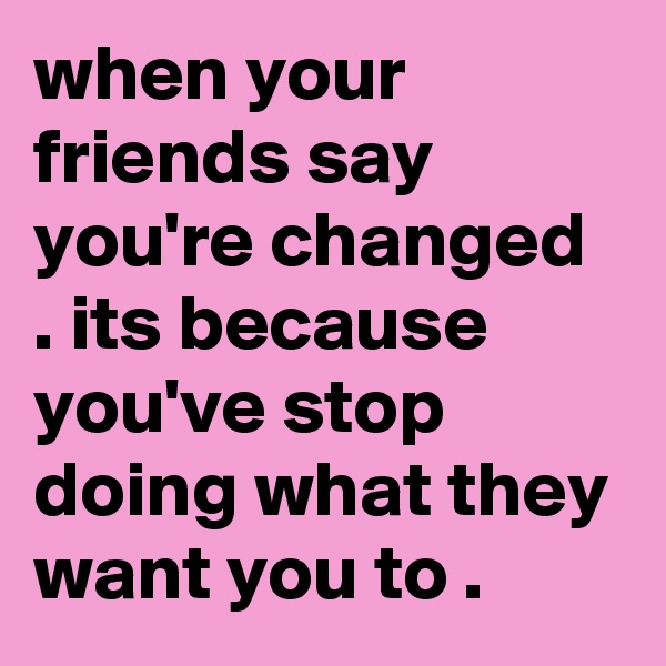 when your friends say you're changed . its because you've stop doing what they want you to .