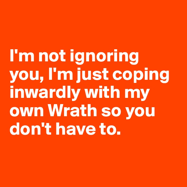 

I'm not ignoring you, I'm just coping inwardly with my own Wrath so you don't have to. 

