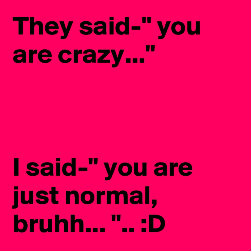 They said-" you are crazy..."



I said-" you are just normal, bruhh... ".. :D