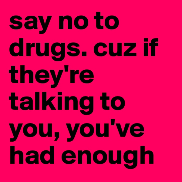 say no to drugs. cuz if they're talking to you, you've had enough