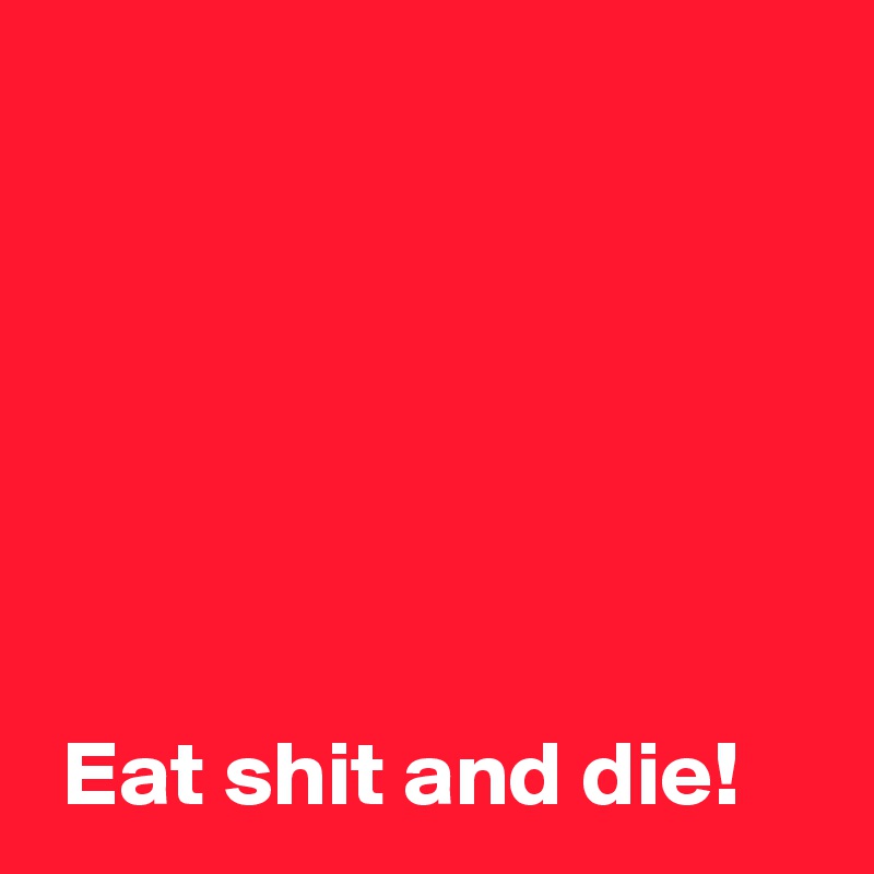 






 Eat shit and die!