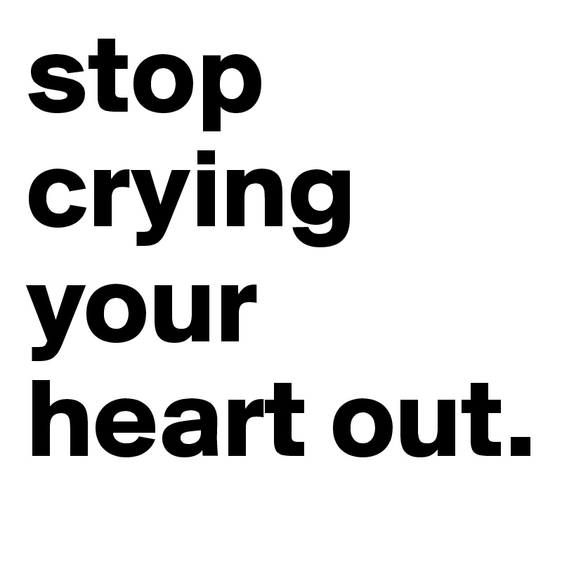 stop
crying your heart out.