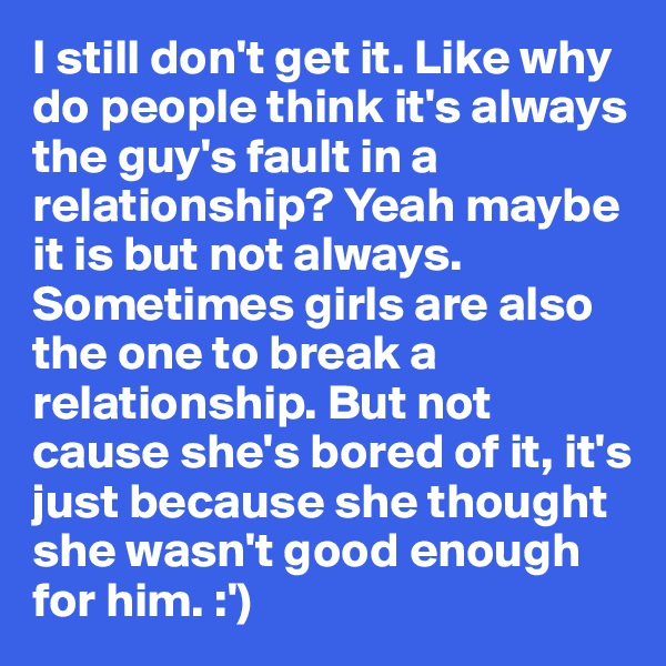 I still don't get it. Like why  do people think it's always the guy's fault in a relationship? Yeah maybe it is but not always. Sometimes girls are also the one to break a relationship. But not cause she's bored of it, it's just because she thought she wasn't good enough for him. :')