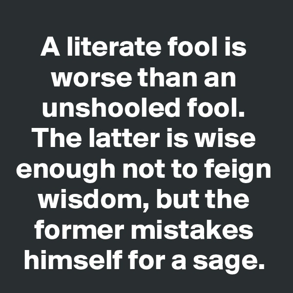 A literate fool is worse than an unshooled fool. The latter is wise enough not to feign wisdom, but the former mistakes himself for a sage.