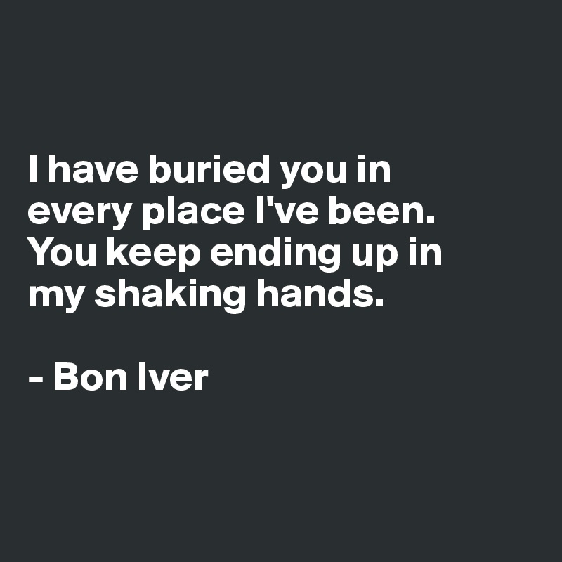 


I have buried you in 
every place I've been. 
You keep ending up in 
my shaking hands.

- Bon Iver


