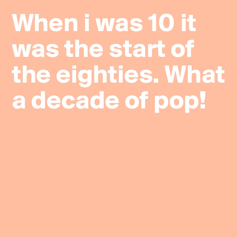 When i was 10 it was the start of the eighties. What a decade of pop!




