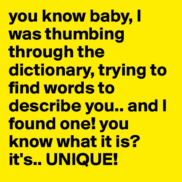 you know baby, I was thumbing through the dictionary, trying to find words to describe you.. and I found one! you know what it is? it's.. UNIQUE!