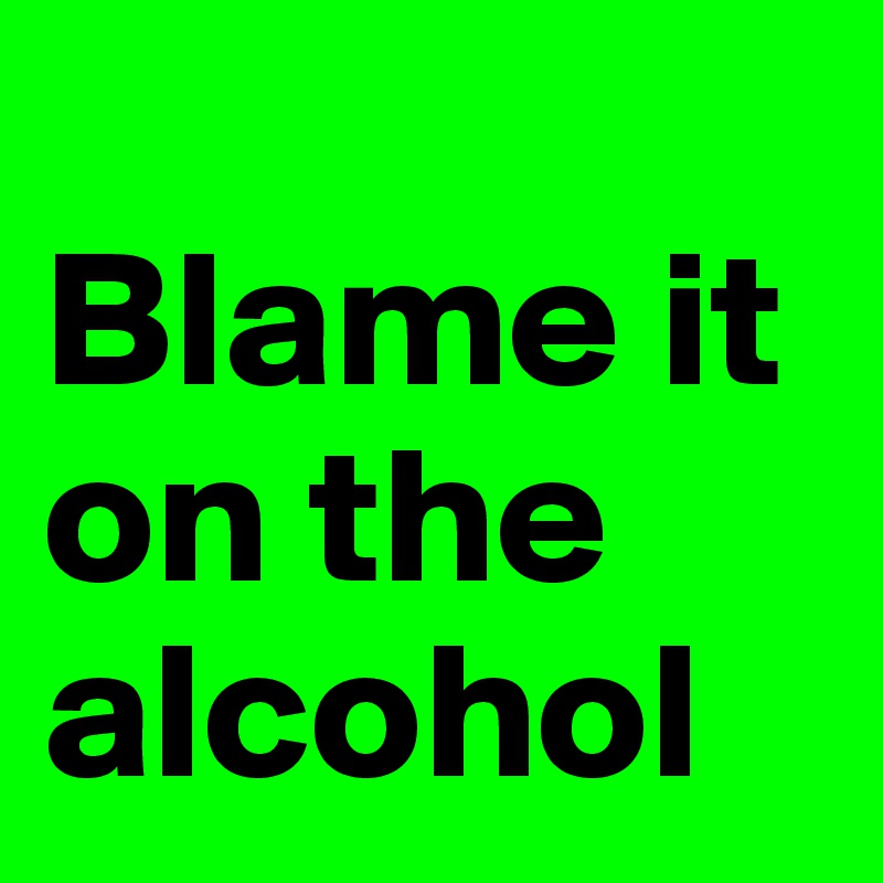 
Blame it on the alcohol