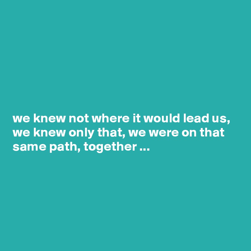 






we knew not where it would lead us, we knew only that, we were on that same path, together ...





