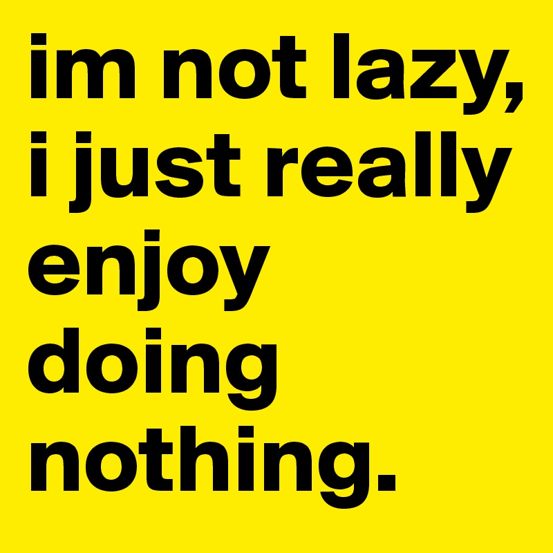 im not lazy, i just really enjoy doing nothing.