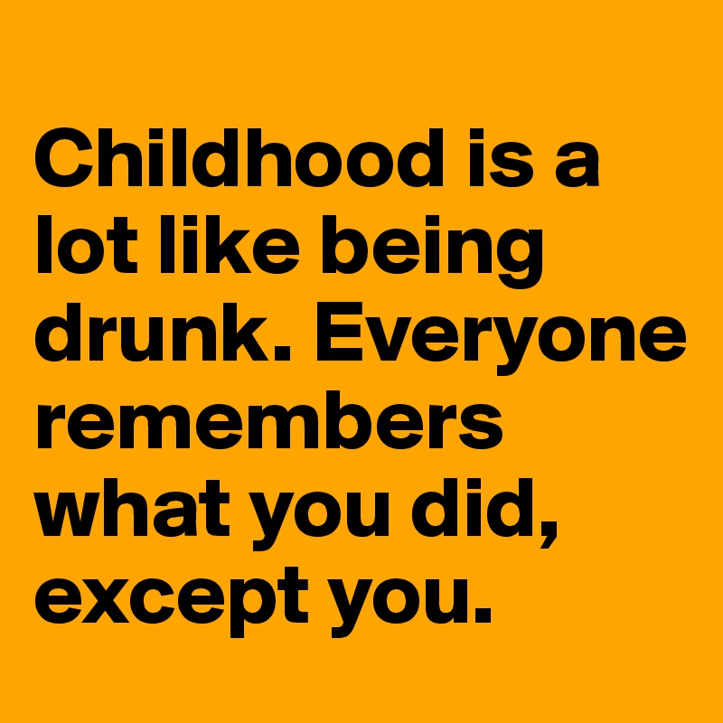 
Childhood is a lot like being drunk. Everyone remembers what you did, except you.