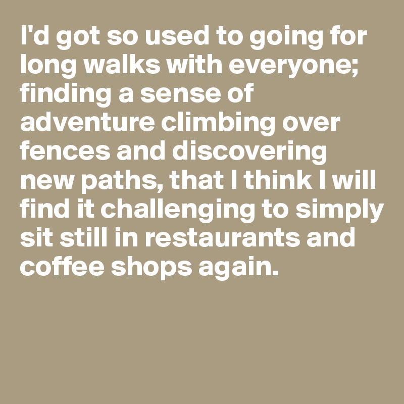 I'd got so used to going for long walks with everyone; finding a sense of adventure climbing over fences and discovering new paths, that I think I will find it challenging to simply sit still in restaurants and coffee shops again.


