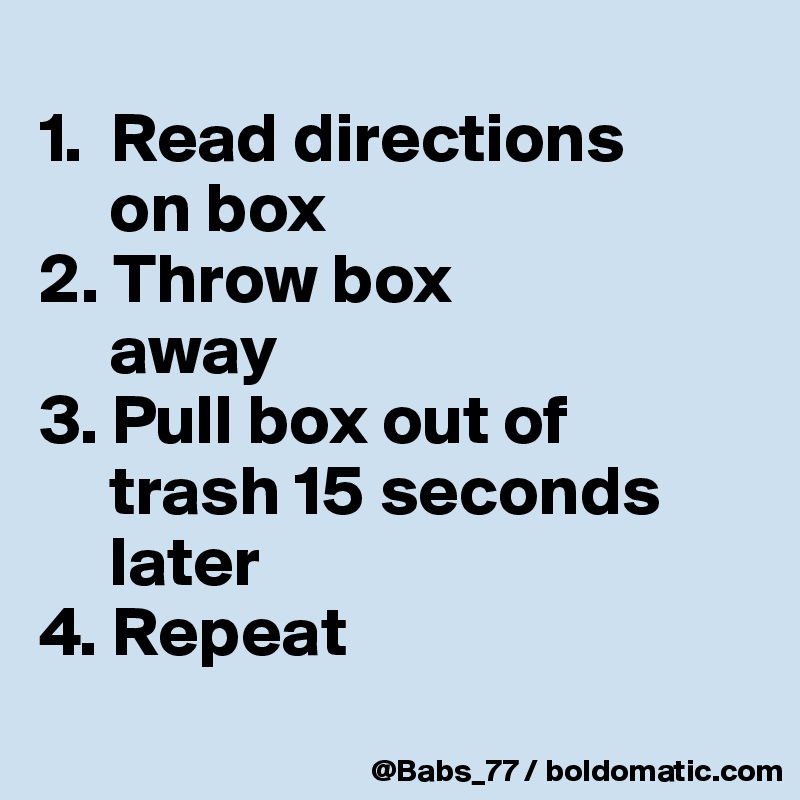 
1.  Read directions 
     on box
2. Throw box 
     away
3. Pull box out of 
     trash 15 seconds  
     later
4. Repeat
