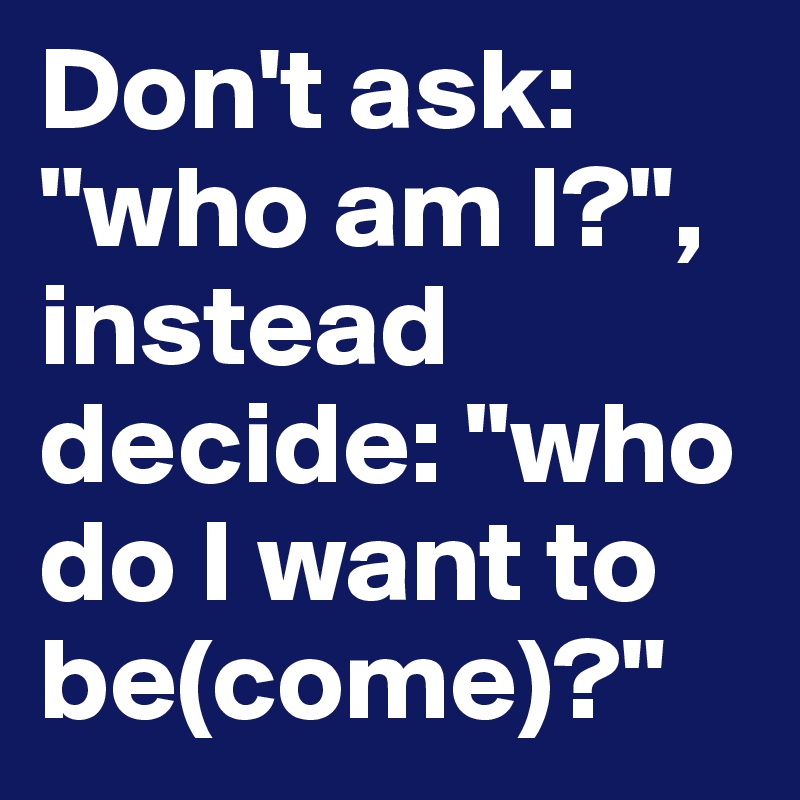 Don't ask: "who am I?", instead decide: "who do I want to be(come)?"