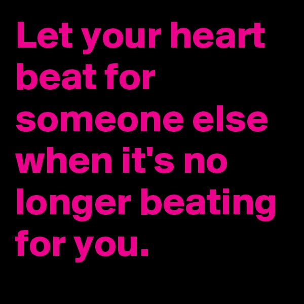 Let your heart beat for someone else when it's no longer beating for you.