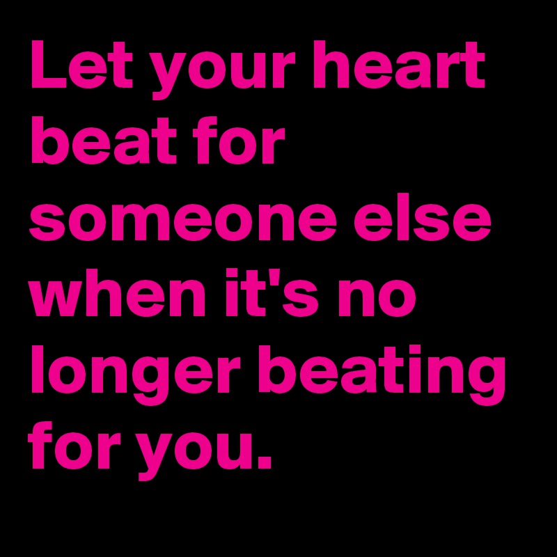 Let your heart beat for someone else when it's no longer beating for you.