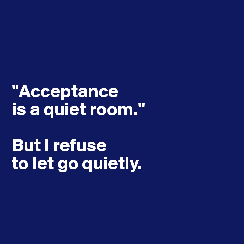 



"Acceptance 
is a quiet room."

But I refuse 
to let go quietly.


