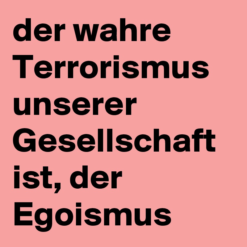 der wahre Terrorismus unserer Gesellschaft ist, der Egoismus