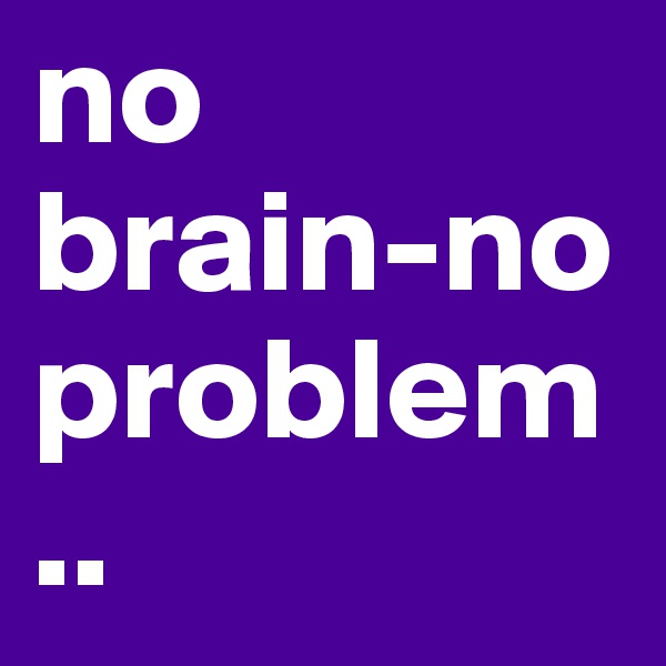 no brain-no problem..