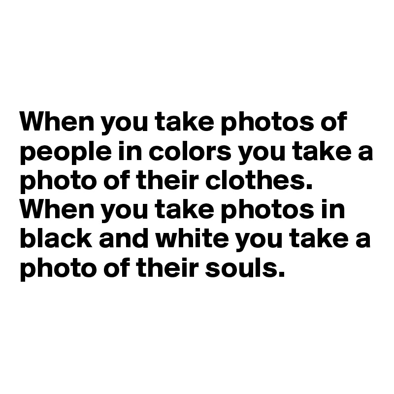 


When you take photos of people in colors you take a photo of their clothes.
When you take photos in black and white you take a photo of their souls.


