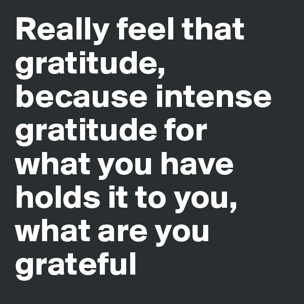 Really feel that gratitude, because intense gratitude for what you have holds it to you, what are you grateful
